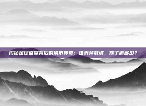 揭秘足球盛宴背后的城市传奇：世界杯载城，你了解多少？