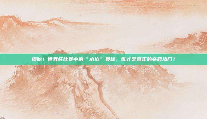 揭秘！世界杯比赛中的“水位”奥秘，谁才是真正的夺冠热门？