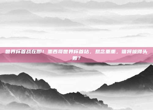 世界杯首战在即！墨西哥世界杯首站，悬念重重，谁将拔得头筹？