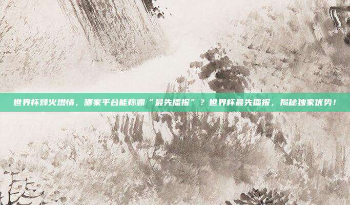 世界杯烽火燃情，哪家平台能称霸“最先播报”？世界杯最先播报，揭秘独家优势！