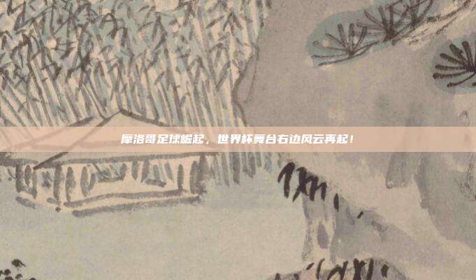 摩洛哥足球崛起，世界杯舞台右边风云再起！
