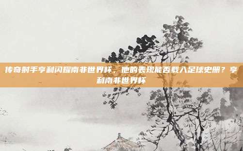 传奇射手亨利闪耀南非世界杯，他的表现能否载入足球史册？亨利南非世界杯