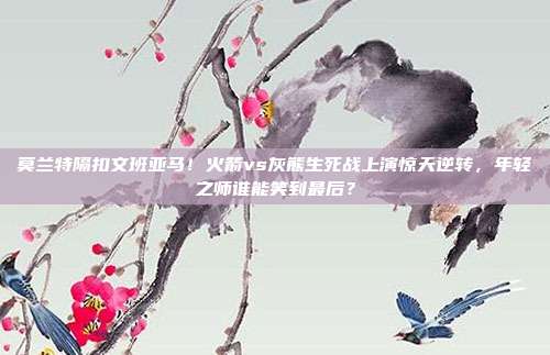 莫兰特隔扣文班亚马！火箭vs灰熊生死战上演惊天逆转，年轻之师谁能笑到最后？