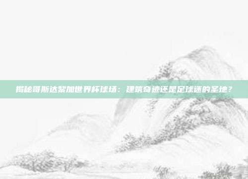 揭秘哥斯达黎加世界杯球场：建筑奇迹还是足球迷的圣地？
