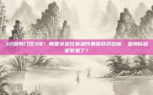 32脚射门仅3球！韩国女足狂轰滥炸暴露致命短板，亚洲杯冠军梦悬了？