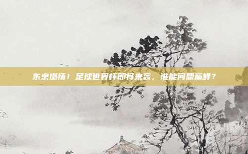 东京燃情！足球世界杯即将来袭，谁能问鼎巅峰？