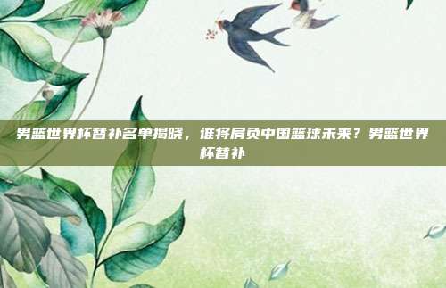 男篮世界杯替补名单揭晓，谁将肩负中国篮球未来？男篮世界杯替补