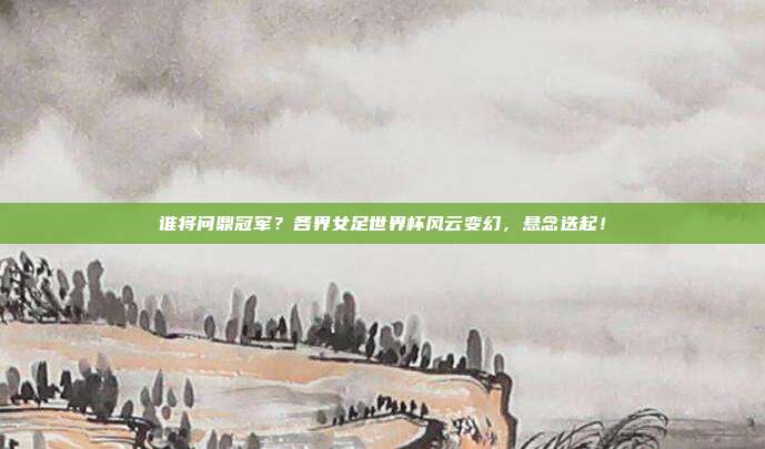 谁将问鼎冠军？各界女足世界杯风云变幻，悬念迭起！