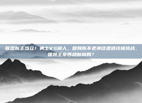 联盟新王当立！勇士VS湖人，詹姆斯不老神话遭遇终极挑战，谁将主宰西部新格局？