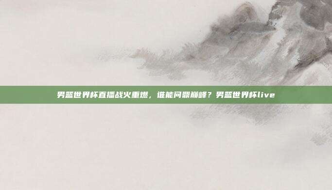 男篮世界杯直播战火重燃，谁能问鼎巅峰？男篮世界杯live