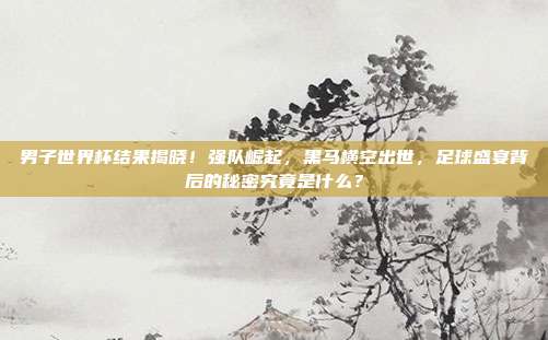 男子世界杯结果揭晓！强队崛起，黑马横空出世，足球盛宴背后的秘密究竟是什么？