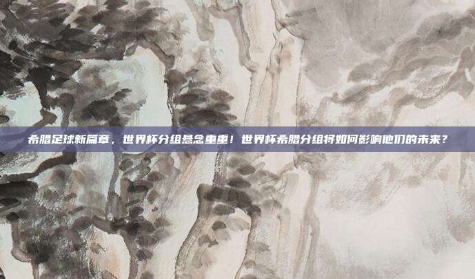 希腊足球新篇章，世界杯分组悬念重重！世界杯希腊分组将如何影响他们的未来？