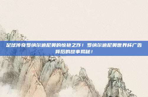 足球传奇罗纳尔迪尼奥的惊艳之作！罗纳尔迪尼奥世界杯广告背后的故事揭秘！