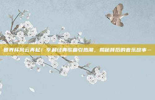世界杯风云再起！亨利经典歌曲引热潮，揭秘背后的音乐故事…