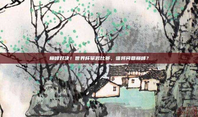 巅峰对决！世界杯攀岩比赛，谁将问鼎巅峰？