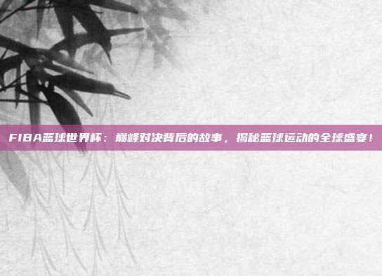 FIBA篮球世界杯：巅峰对决背后的故事，揭秘篮球运动的全球盛宴！