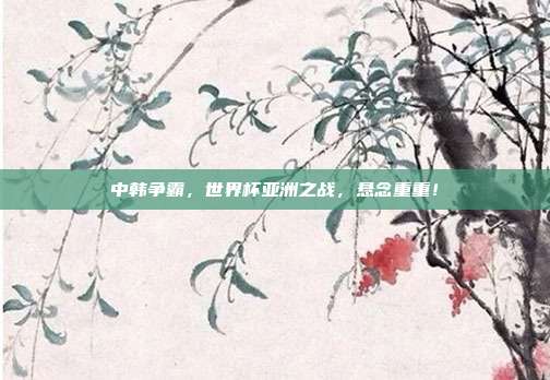中韩争霸，世界杯亚洲之战，悬念重重！