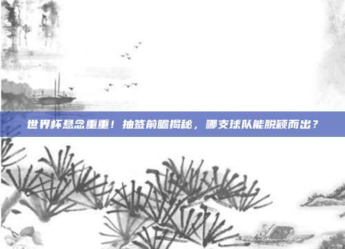 世界杯悬念重重！抽签前瞻揭秘，哪支球队能脱颖而出？