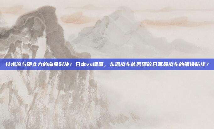 技术流与硬实力的宿命对决！日本vs德国，东瀛战车能否碾碎日耳曼战车的钢铁防线？