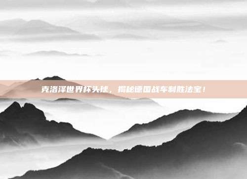 克洛泽世界杯头球，揭秘德国战车制胜法宝！
