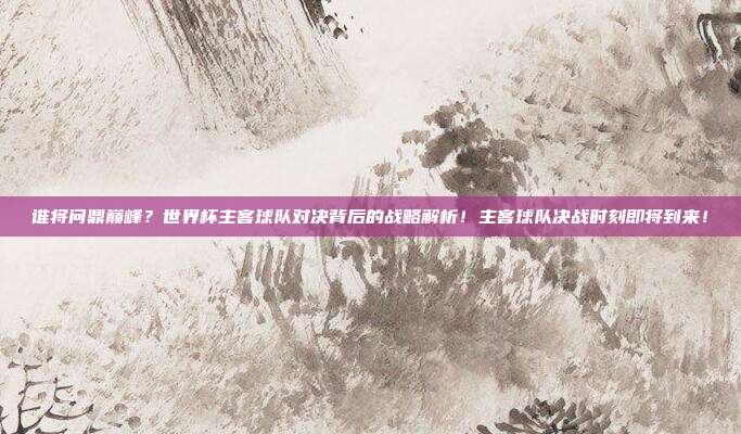 谁将问鼎巅峰？世界杯主客球队对决背后的战略解析！主客球队决战时刻即将到来！