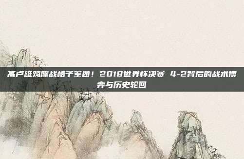 高卢雄鸡鏖战格子军团！2018世界杯决赛 4-2背后的战术博弈与历史轮回