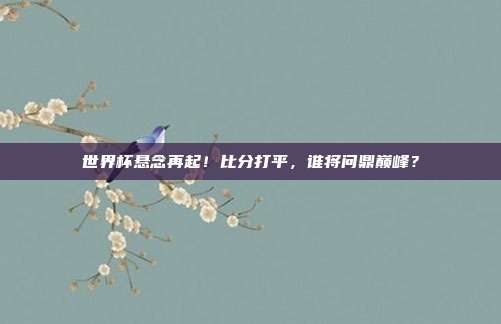 世界杯悬念再起！比分打平，谁将问鼎巅峰？