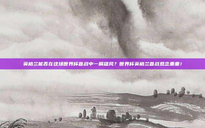 英格兰能否在这场世界杯首战中一展雄风？世界杯英格兰首战悬念重重！