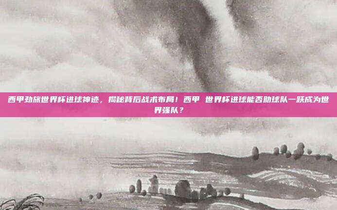 西甲劲旅世界杯进球神迹，揭秘背后战术布局！西甲 世界杯进球能否助球队一跃成为世界强队？