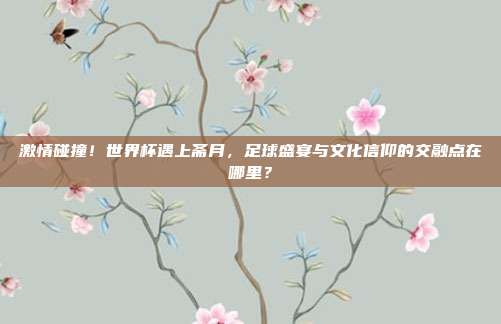 激情碰撞！世界杯遇上斋月，足球盛宴与文化信仰的交融点在哪里？