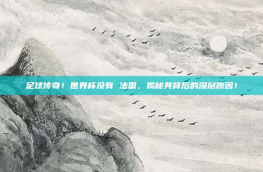 足球传奇！世界杯没有 法国，揭秘其背后的深层原因！