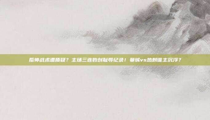 瓜帅战术遭质疑？主场三连败创耻辱纪录！曼城vs热刺谁主沉浮？