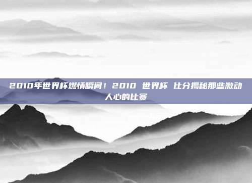 2010年世界杯燃情瞬间！2010 世界杯 比分揭秘那些激动人心的比赛