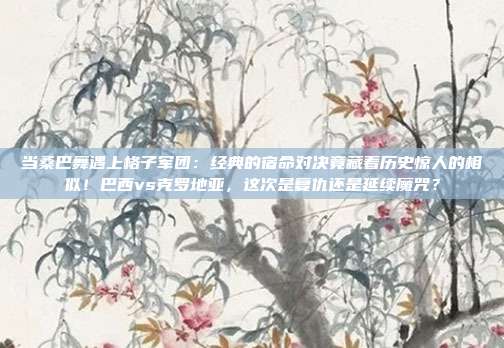 当桑巴舞遇上格子军团：经典的宿命对决竟藏着历史惊人的相似！巴西vs克罗地亚，这次是复仇还是延续魔咒？