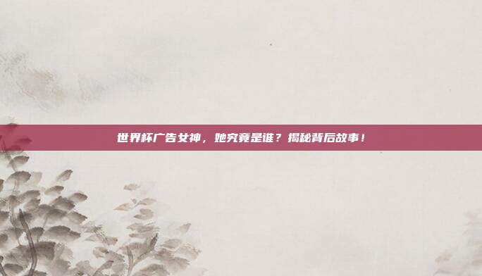 世界杯广告女神，她究竟是谁？揭秘背后故事！