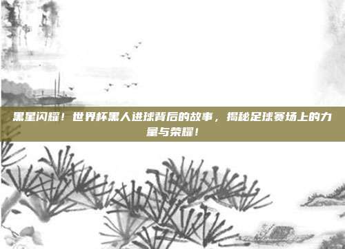 黑星闪耀！世界杯黑人进球背后的故事，揭秘足球赛场上的力量与荣耀！