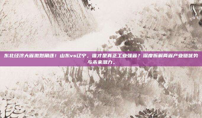 东北经济大省激烈角逐！山东vs辽宁，谁才是真正工业强省？深度拆解两省产业链优势与未来潜力。