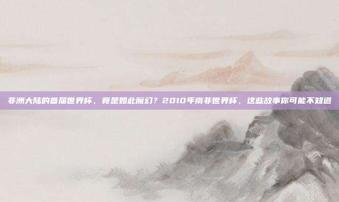 非洲大陆的首届世界杯，竟是如此魔幻？2010年南非世界杯，这些故事你可能不知道