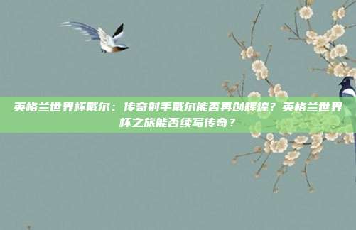 英格兰世界杯戴尔：传奇射手戴尔能否再创辉煌？英格兰世界杯之旅能否续写传奇？