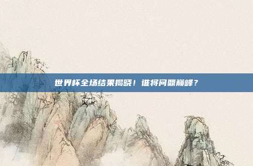 世界杯全场结果揭晓！谁将问鼎巅峰？