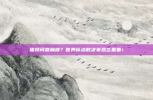 谁将问鼎巅峰？世界杯点数决赛悬念重重！