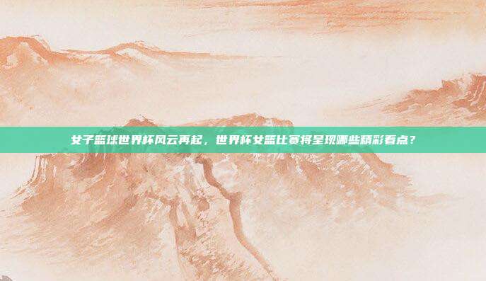 女子篮球世界杯风云再起，世界杯女篮比赛将呈现哪些精彩看点？