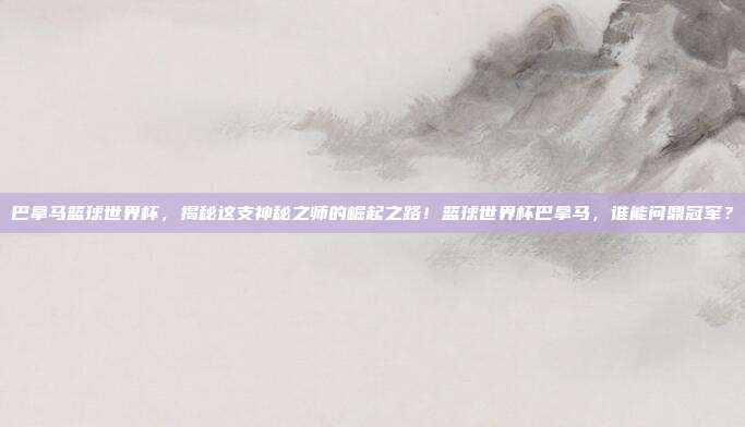 巴拿马篮球世界杯，揭秘这支神秘之师的崛起之路！篮球世界杯巴拿马，谁能问鼎冠军？