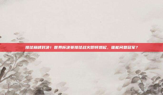 排球巅峰对决！世界杯决赛排球战火即将燃起，谁能问鼎冠军？
