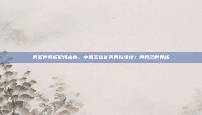 男篮世界杯即将来临，中国篮球能否再创辉煌？迎男篮世界杯