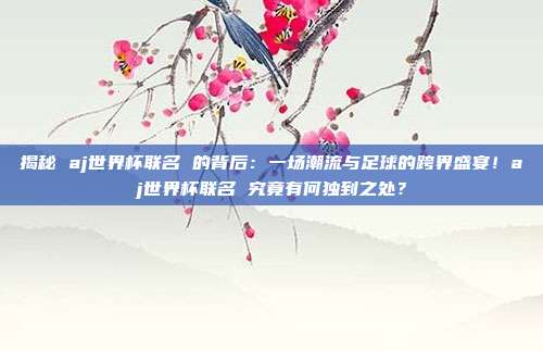 揭秘 aj世界杯联名 的背后：一场潮流与足球的跨界盛宴！aj世界杯联名 究竟有何独到之处？