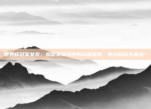 世界杯冠军女友：揭秘足球场外的闪耀星辉，她为何成为焦点？