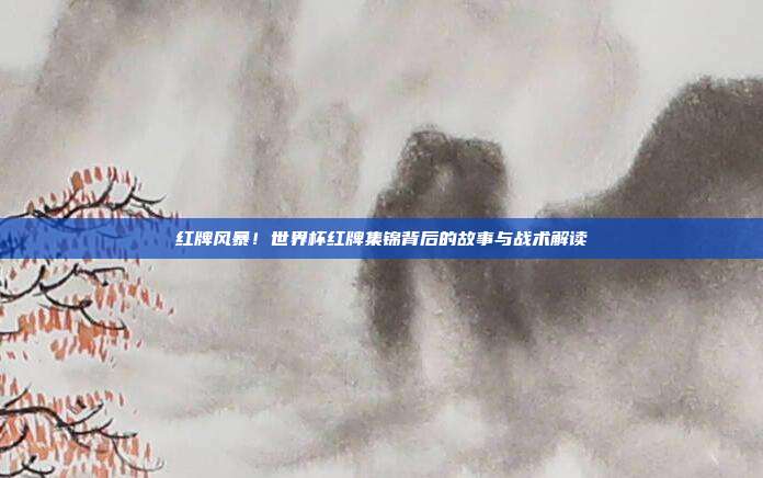 红牌风暴！世界杯红牌集锦背后的故事与战术解读