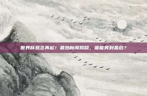 世界杯悬念再起！最热新闻揭晓，谁能笑到最后？