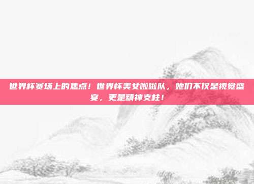 世界杯赛场上的焦点！世界杯美女啦啦队，她们不仅是视觉盛宴，更是精神支柱！